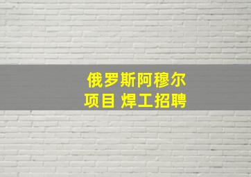 俄罗斯阿穆尔项目 焊工招聘